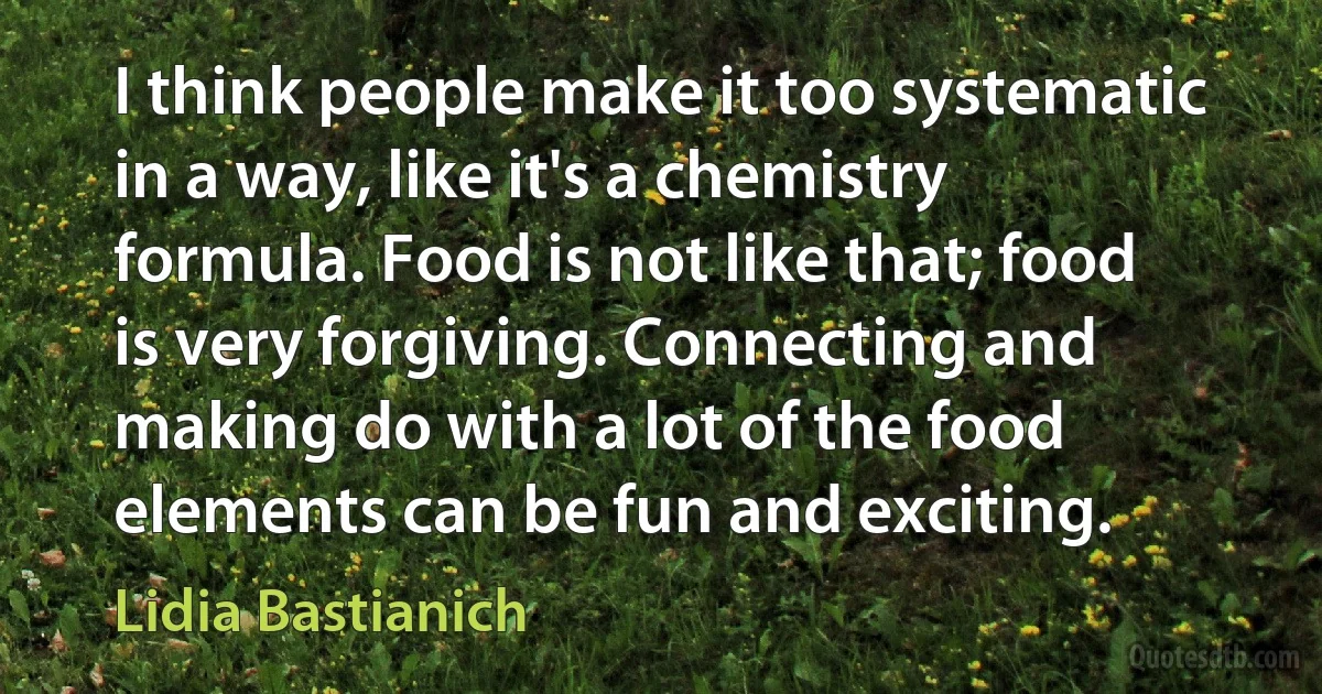 I think people make it too systematic in a way, like it's a chemistry formula. Food is not like that; food is very forgiving. Connecting and making do with a lot of the food elements can be fun and exciting. (Lidia Bastianich)