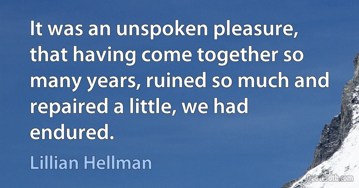 It was an unspoken pleasure, that having come together so many years, ruined so much and repaired a little, we had endured. (Lillian Hellman)