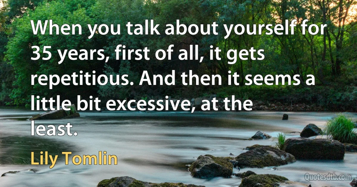 When you talk about yourself for 35 years, first of all, it gets repetitious. And then it seems a little bit excessive, at the least. (Lily Tomlin)