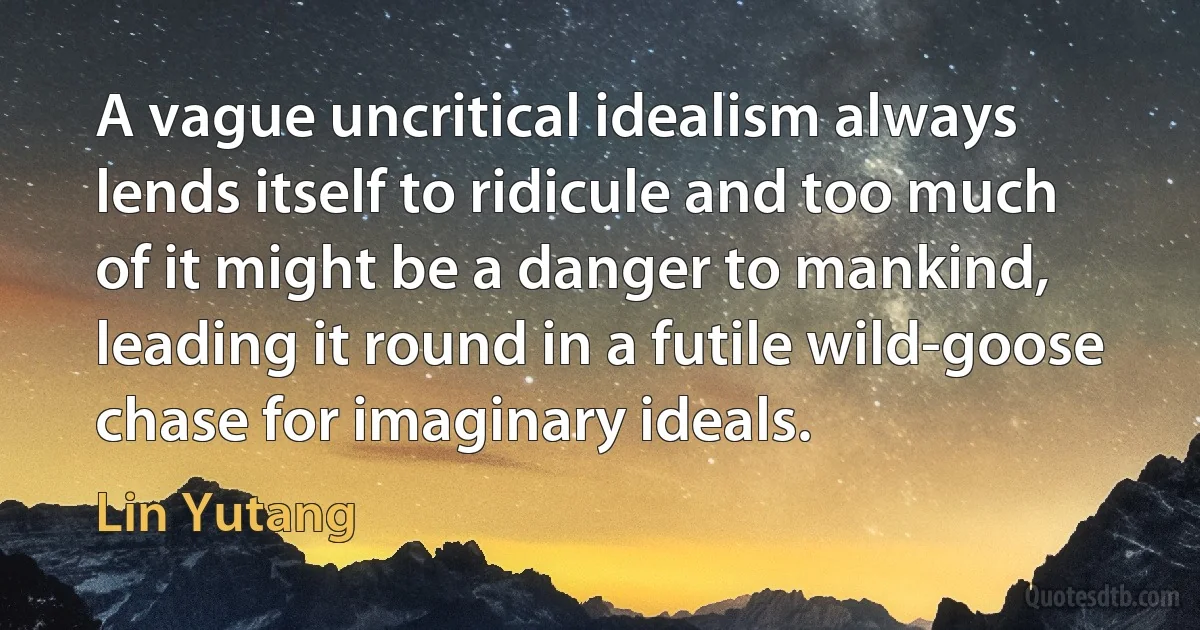 A vague uncritical idealism always lends itself to ridicule and too much of it might be a danger to mankind, leading it round in a futile wild-goose chase for imaginary ideals. (Lin Yutang)