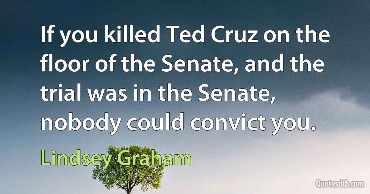 If you killed Ted Cruz on the floor of the Senate, and the trial was in the Senate, nobody could convict you. (Lindsey Graham)