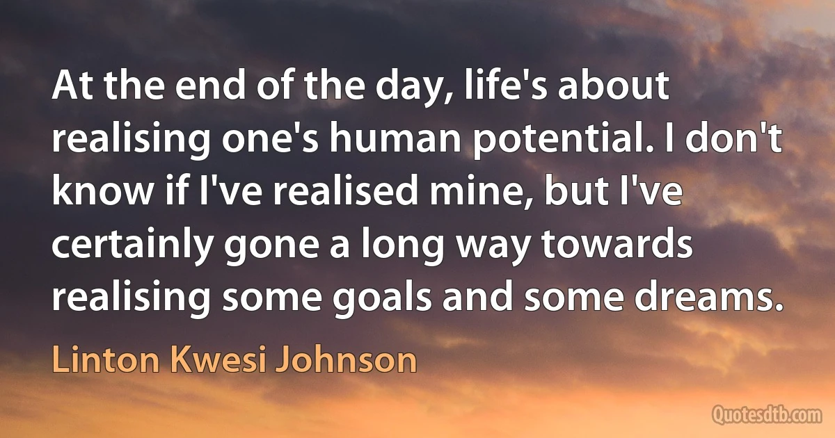 At the end of the day, life's about realising one's human potential. I don't know if I've realised mine, but I've certainly gone a long way towards realising some goals and some dreams. (Linton Kwesi Johnson)