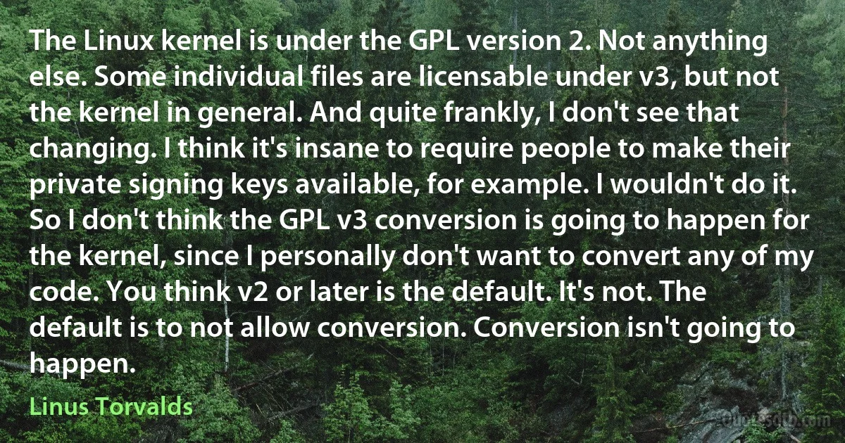 The Linux kernel is under the GPL version 2. Not anything else. Some individual files are licensable under v3, but not the kernel in general. And quite frankly, I don't see that changing. I think it's insane to require people to make their private signing keys available, for example. I wouldn't do it. So I don't think the GPL v3 conversion is going to happen for the kernel, since I personally don't want to convert any of my code. You think v2 or later is the default. It's not. The default is to not allow conversion. Conversion isn't going to happen. (Linus Torvalds)