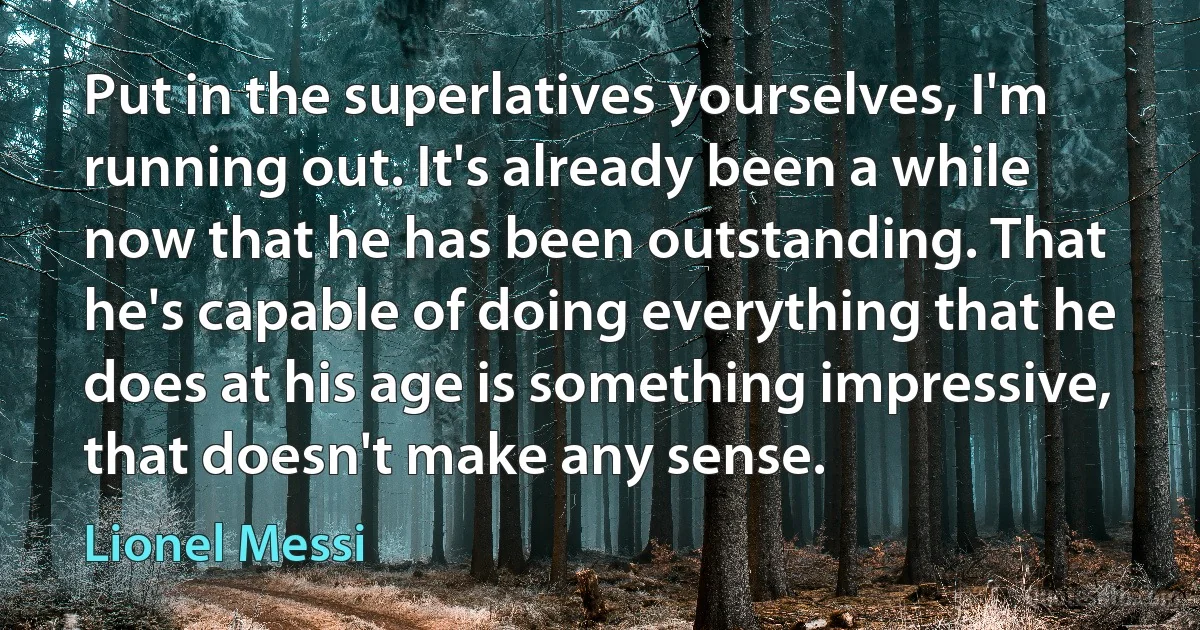 Put in the superlatives yourselves, I'm running out. It's already been a while now that he has been outstanding. That he's capable of doing everything that he does at his age is something impressive, that doesn't make any sense. (Lionel Messi)