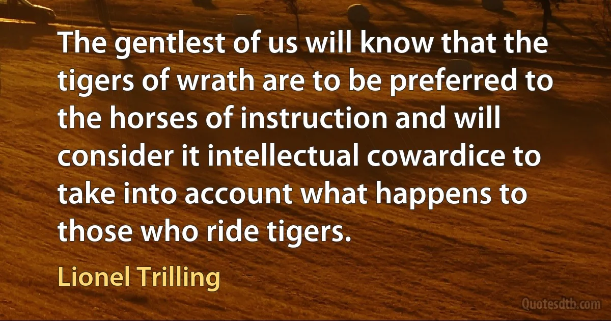 The gentlest of us will know that the tigers of wrath are to be preferred to the horses of instruction and will consider it intellectual cowardice to take into account what happens to those who ride tigers. (Lionel Trilling)