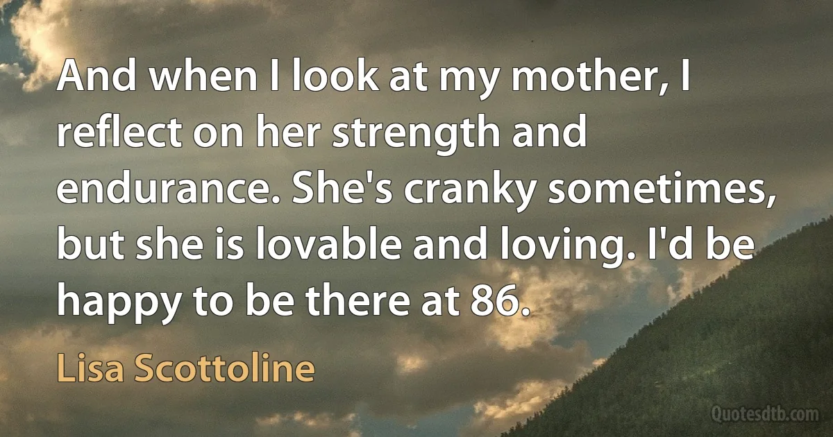 And when I look at my mother, I reflect on her strength and endurance. She's cranky sometimes, but she is lovable and loving. I'd be happy to be there at 86. (Lisa Scottoline)