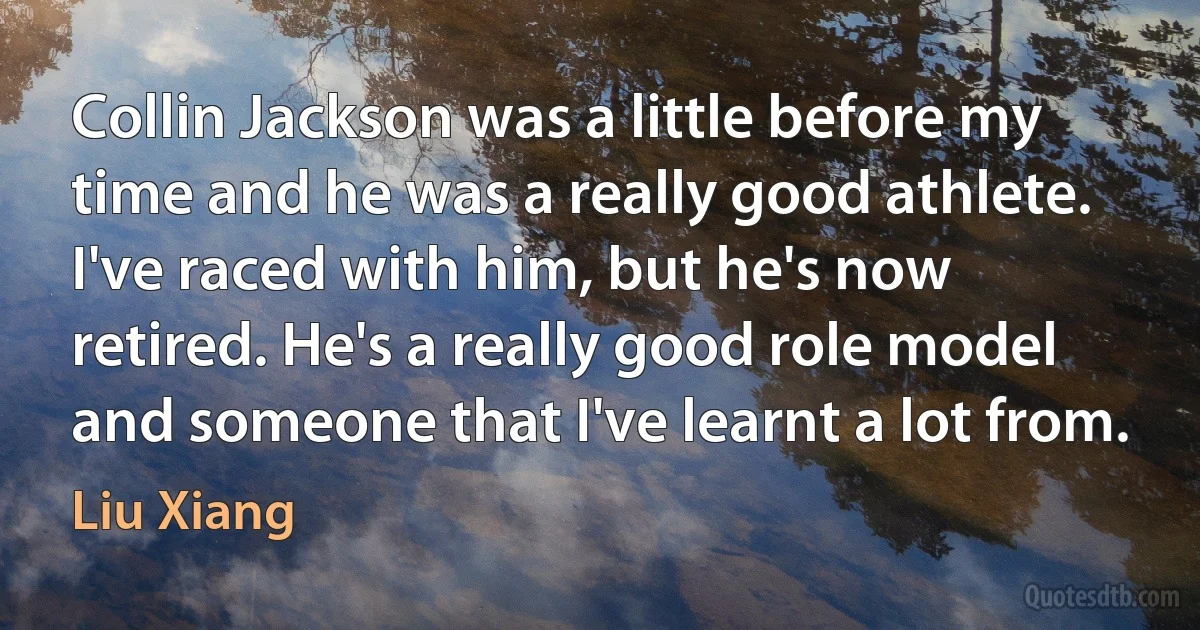 Collin Jackson was a little before my time and he was a really good athlete. I've raced with him, but he's now retired. He's a really good role model and someone that I've learnt a lot from. (Liu Xiang)