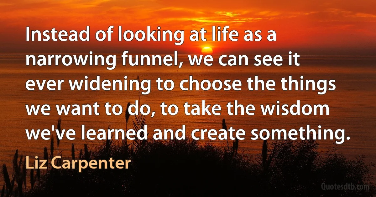 Instead of looking at life as a narrowing funnel, we can see it ever widening to choose the things we want to do, to take the wisdom we've learned and create something. (Liz Carpenter)