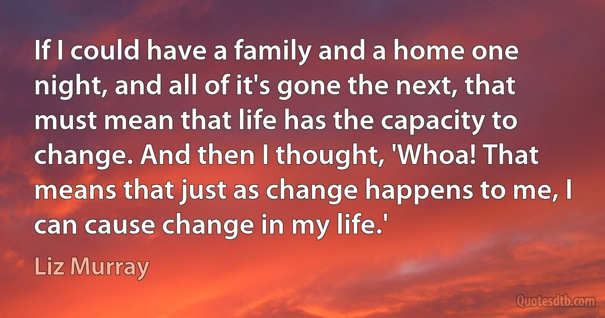 If I could have a family and a home one night, and all of it's gone the next, that must mean that life has the capacity to change. And then I thought, 'Whoa! That means that just as change happens to me, I can cause change in my life.' (Liz Murray)