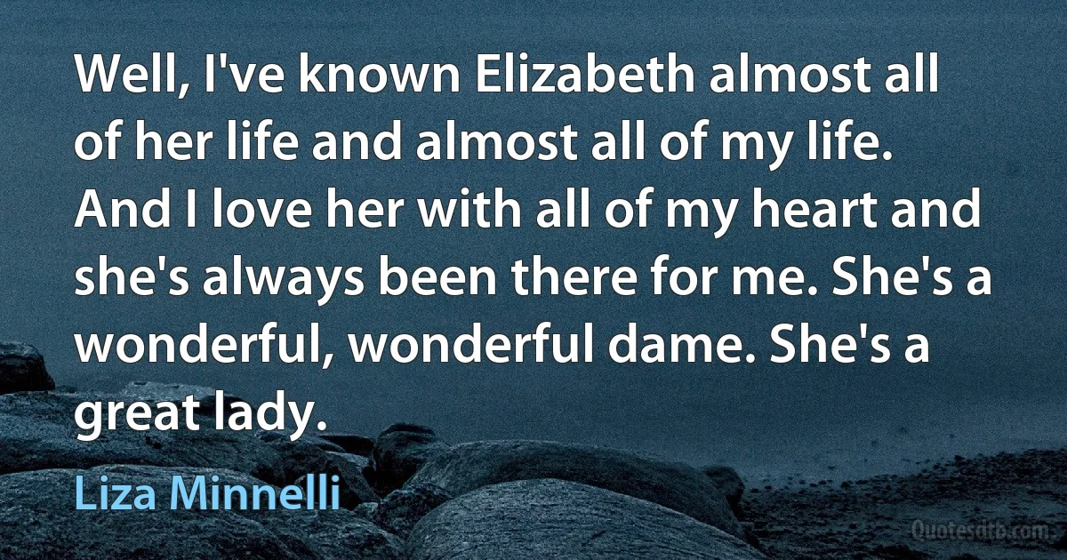 Well, I've known Elizabeth almost all of her life and almost all of my life. And I love her with all of my heart and she's always been there for me. She's a wonderful, wonderful dame. She's a great lady. (Liza Minnelli)