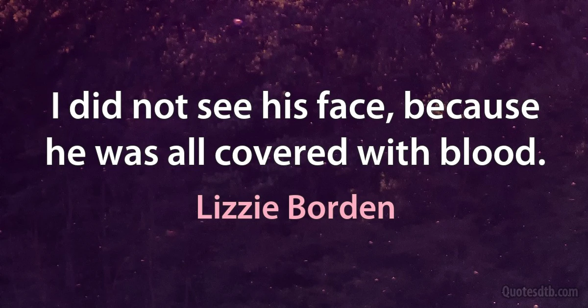 I did not see his face, because he was all covered with blood. (Lizzie Borden)