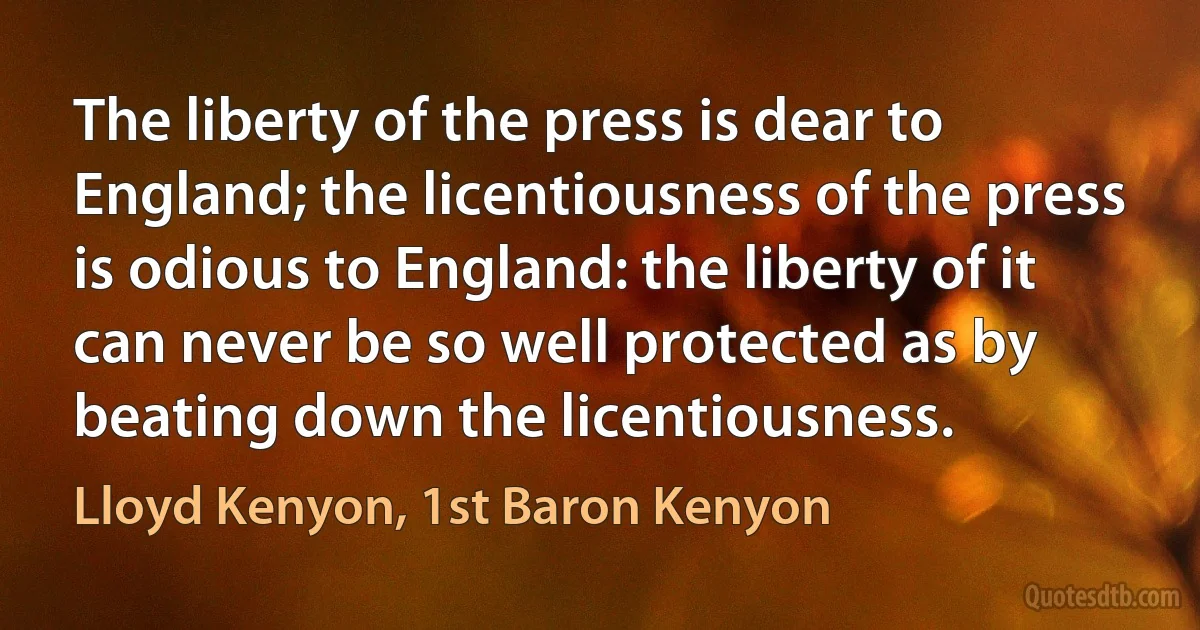 The liberty of the press is dear to England; the licentiousness of the press is odious to England: the liberty of it can never be so well protected as by beating down the licentiousness. (Lloyd Kenyon, 1st Baron Kenyon)