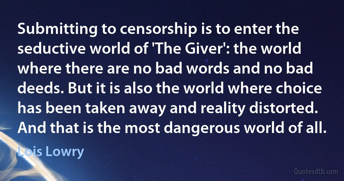 Submitting to censorship is to enter the seductive world of 'The Giver': the world where there are no bad words and no bad deeds. But it is also the world where choice has been taken away and reality distorted. And that is the most dangerous world of all. (Lois Lowry)