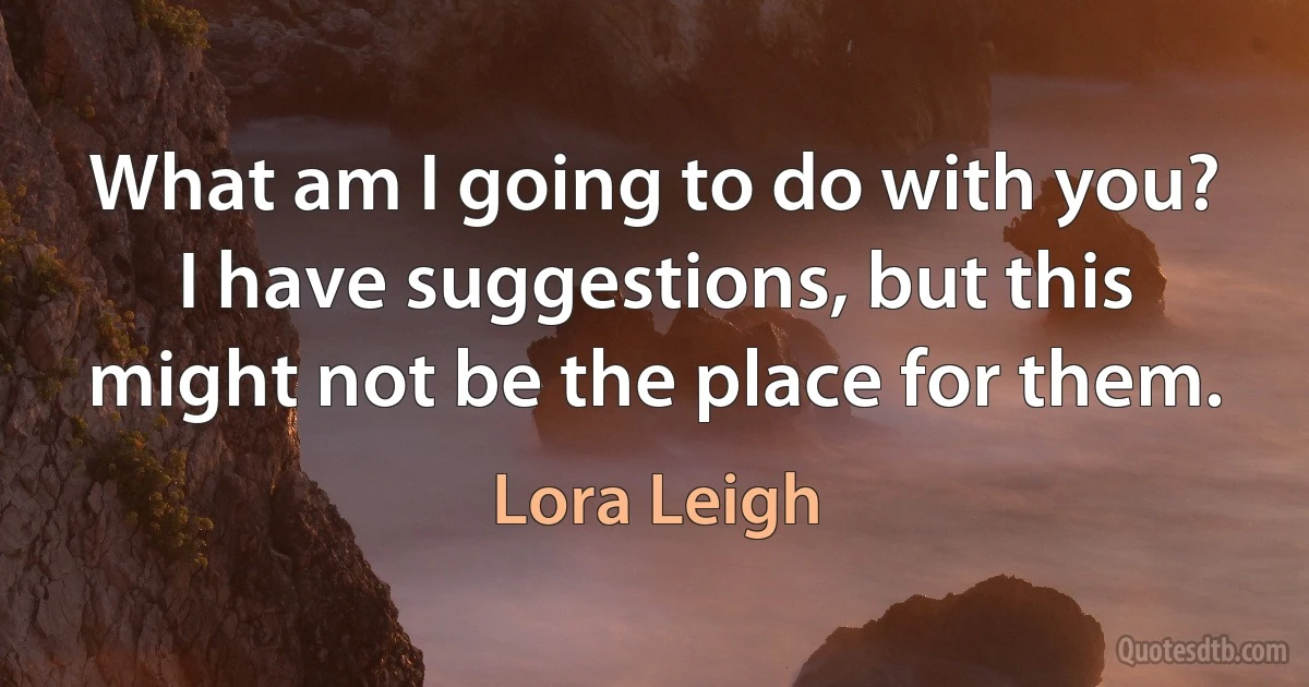 What am I going to do with you?
I have suggestions, but this might not be the place for them. (Lora Leigh)