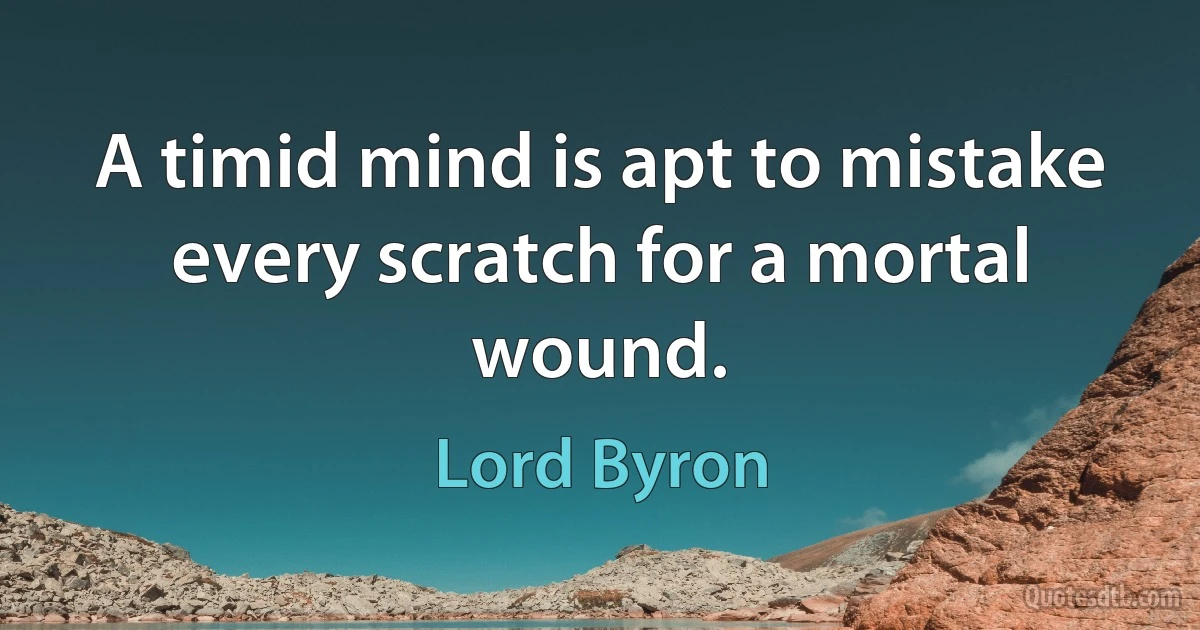 A timid mind is apt to mistake every scratch for a mortal wound. (Lord Byron)