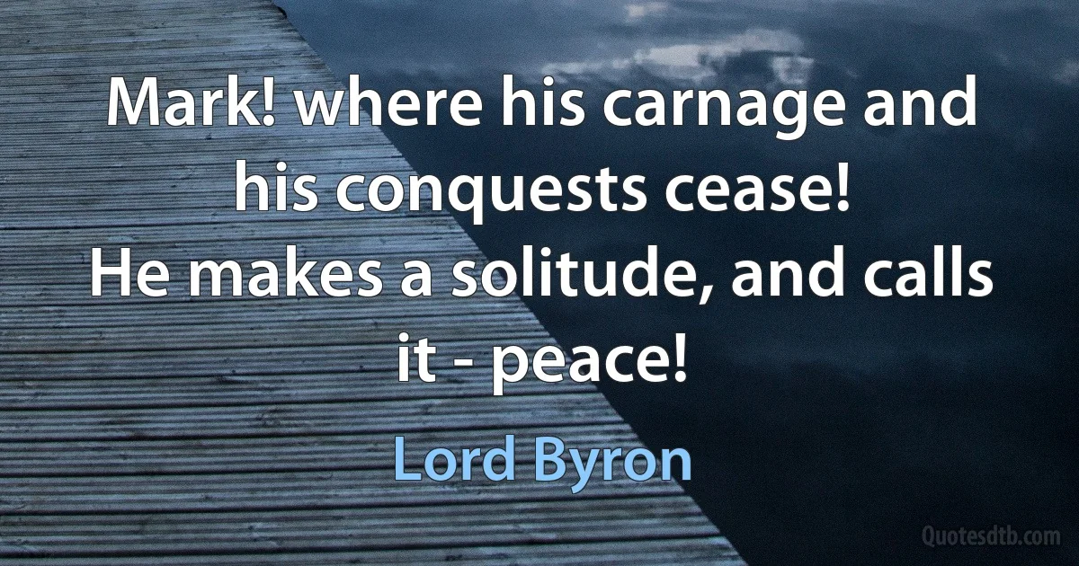 Mark! where his carnage and his conquests cease!
He makes a solitude, and calls it - peace! (Lord Byron)