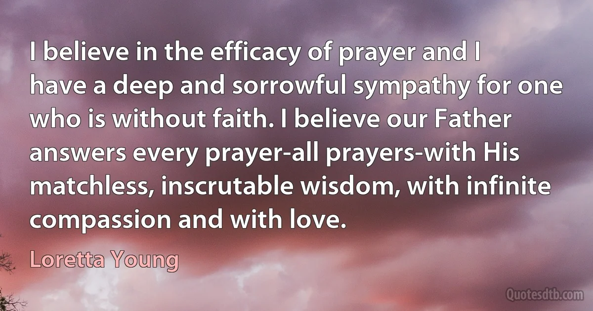 I believe in the efficacy of prayer and I have a deep and sorrowful sympathy for one who is without faith. I believe our Father answers every prayer-all prayers-with His matchless, inscrutable wisdom, with infinite compassion and with love. (Loretta Young)