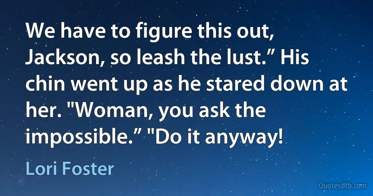 We have to figure this out, Jackson, so leash the lust.” His chin went up as he stared down at her. "Woman, you ask the impossible.” "Do it anyway! (Lori Foster)