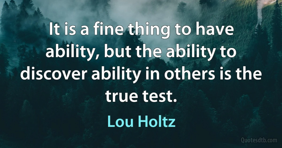 It is a fine thing to have ability, but the ability to discover ability in others is the true test. (Lou Holtz)