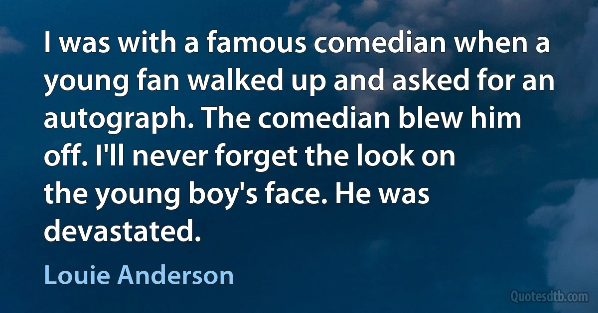 I was with a famous comedian when a young fan walked up and asked for an autograph. The comedian blew him off. I'll never forget the look on the young boy's face. He was devastated. (Louie Anderson)