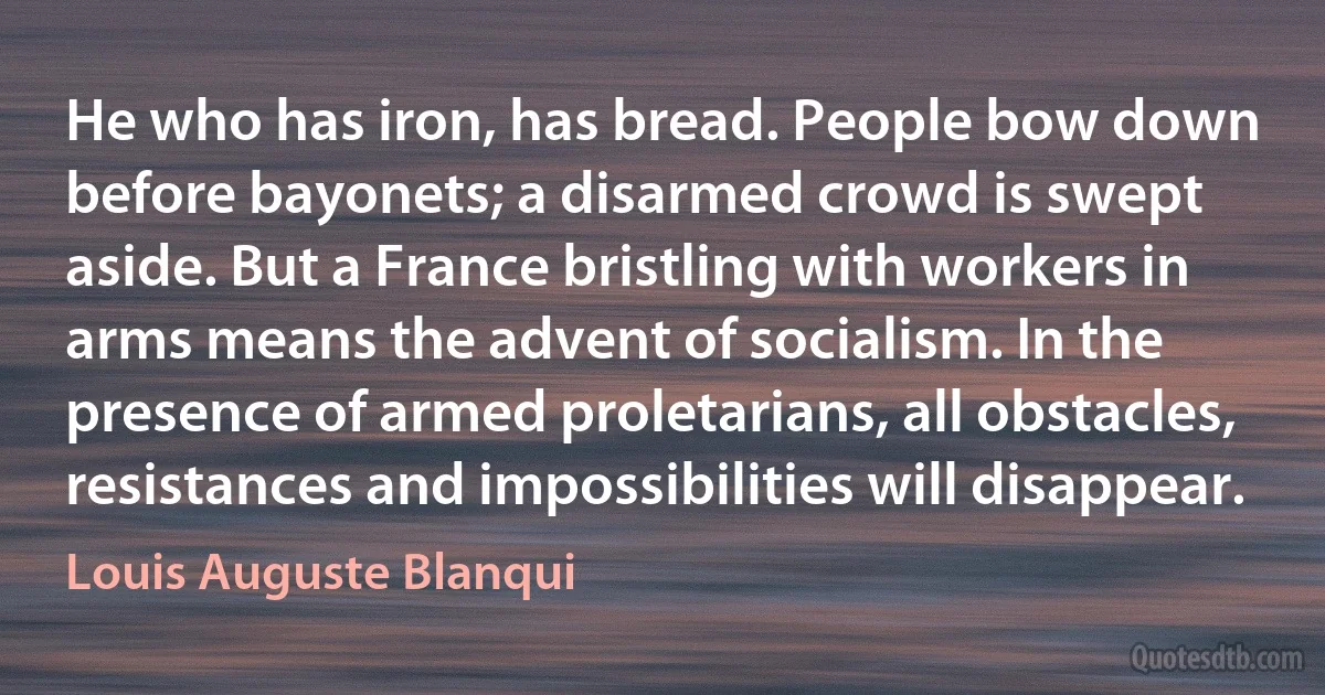 He who has iron, has bread. People bow down before bayonets; a disarmed crowd is swept aside. But a France bristling with workers in arms means the advent of socialism. In the presence of armed proletarians, all obstacles, resistances and impossibilities will disappear. (Louis Auguste Blanqui)