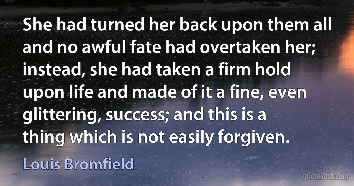 She had turned her back upon them all and no awful fate had overtaken her; instead, she had taken a firm hold upon life and made of it a fine, even glittering, success; and this is a thing which is not easily forgiven. (Louis Bromfield)