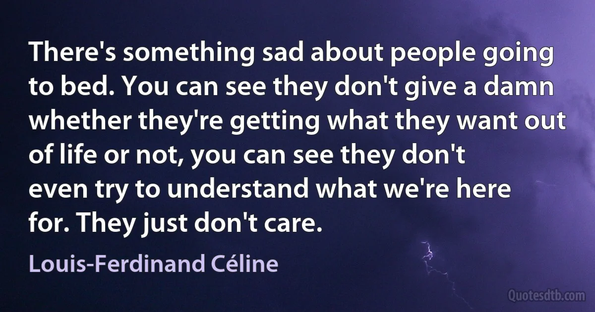 There's something sad about people going to bed. You can see they don't give a damn whether they're getting what they want out of life or not, you can see they don't even try to understand what we're here for. They just don't care. (Louis-Ferdinand Céline)