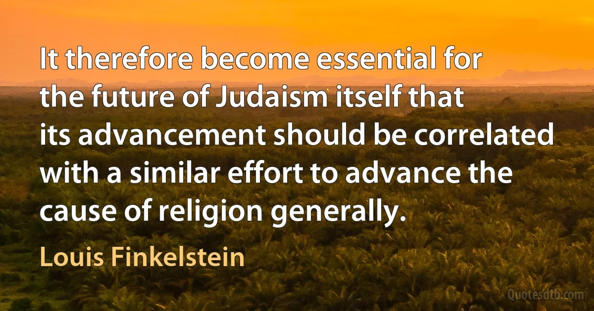 It therefore become essential for the future of Judaism itself that its advancement should be correlated with a similar effort to advance the cause of religion generally. (Louis Finkelstein)