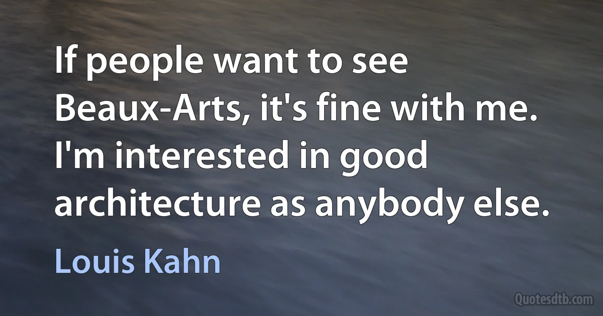 If people want to see Beaux-Arts, it's fine with me. I'm interested in good architecture as anybody else. (Louis Kahn)