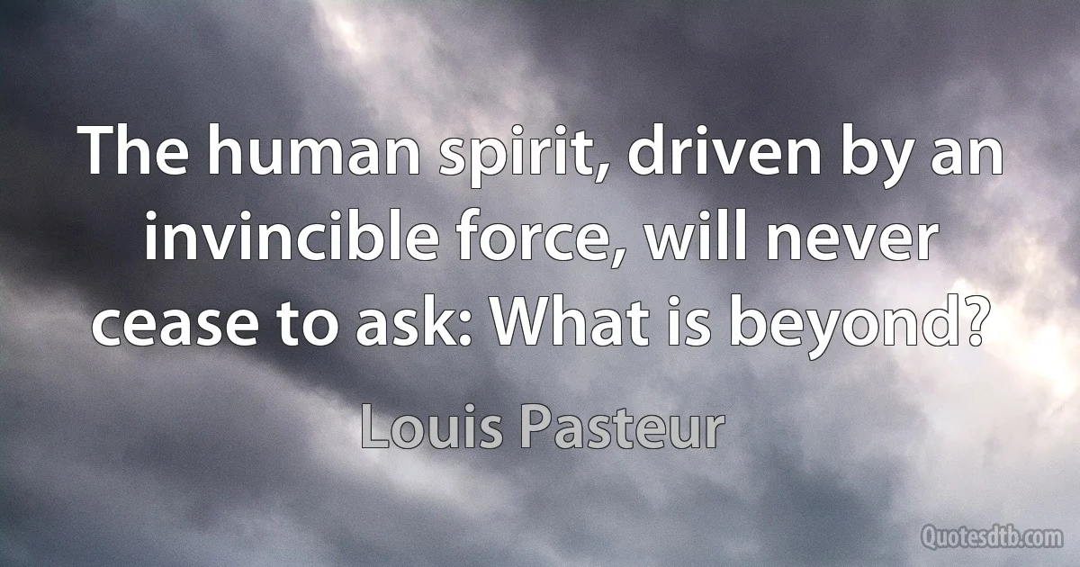 The human spirit, driven by an invincible force, will never cease to ask: What is beyond? (Louis Pasteur)