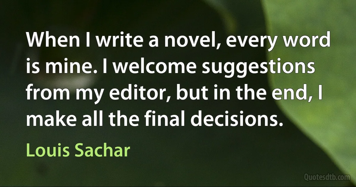 When I write a novel, every word is mine. I welcome suggestions from my editor, but in the end, I make all the final decisions. (Louis Sachar)