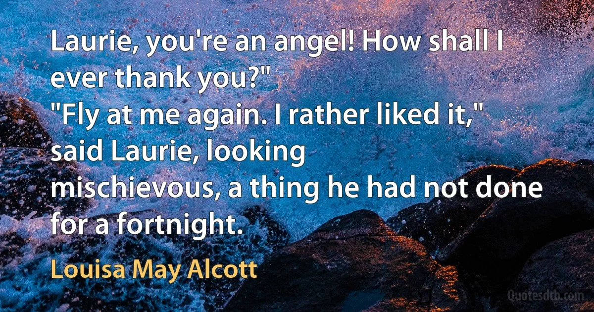 Laurie, you're an angel! How shall I ever thank you?"
"Fly at me again. I rather liked it," said Laurie, looking
mischievous, a thing he had not done for a fortnight. (Louisa May Alcott)