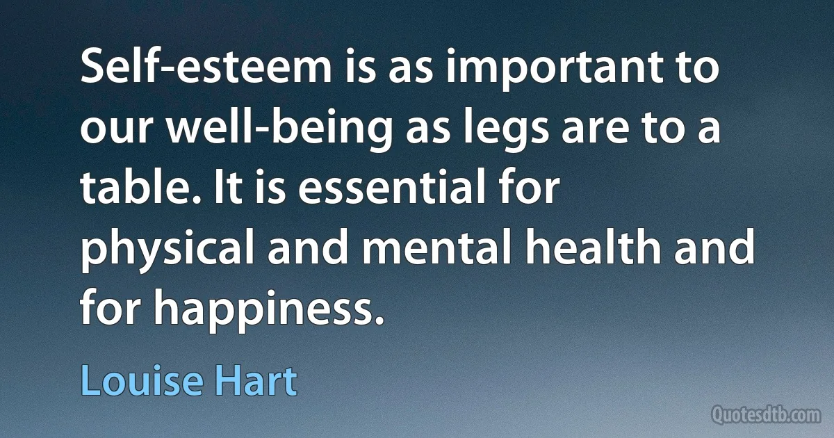 Self-esteem is as important to our well-being as legs are to a table. It is essential for physical and mental health and for happiness. (Louise Hart)