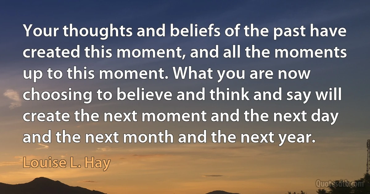 Your thoughts and beliefs of the past have created this moment, and all the moments up to this moment. What you are now choosing to believe and think and say will create the next moment and the next day and the next month and the next year. (Louise L. Hay)