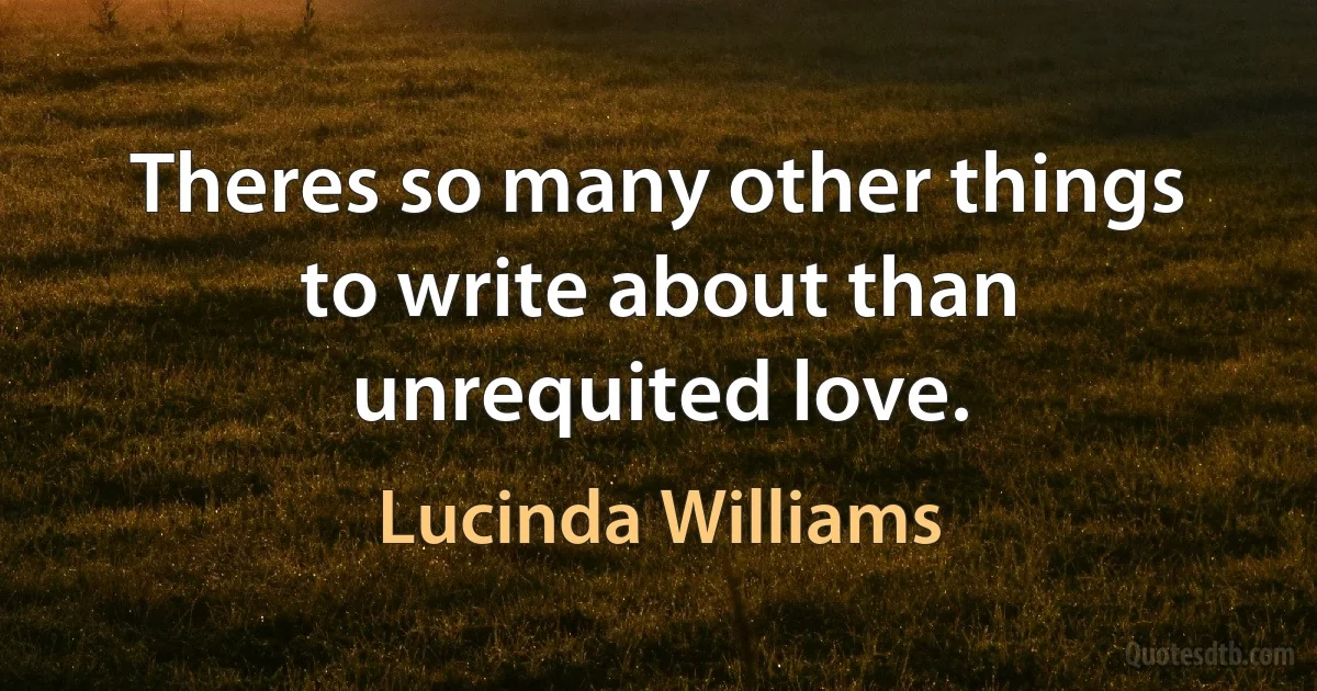 Theres so many other things to write about than unrequited love. (Lucinda Williams)