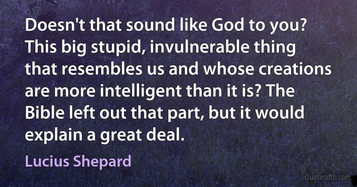 Doesn't that sound like God to you? This big stupid, invulnerable thing that resembles us and whose creations are more intelligent than it is? The Bible left out that part, but it would explain a great deal. (Lucius Shepard)