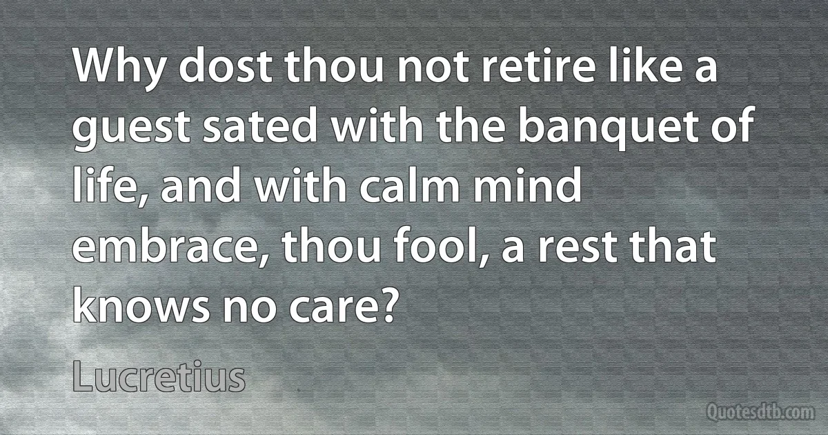 Why dost thou not retire like a guest sated with the banquet of life, and with calm mind embrace, thou fool, a rest that knows no care? (Lucretius)