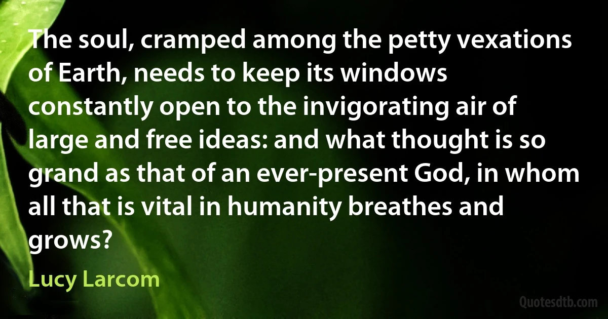 The soul, cramped among the petty vexations of Earth, needs to keep its windows constantly open to the invigorating air of large and free ideas: and what thought is so grand as that of an ever-present God, in whom all that is vital in humanity breathes and grows? (Lucy Larcom)