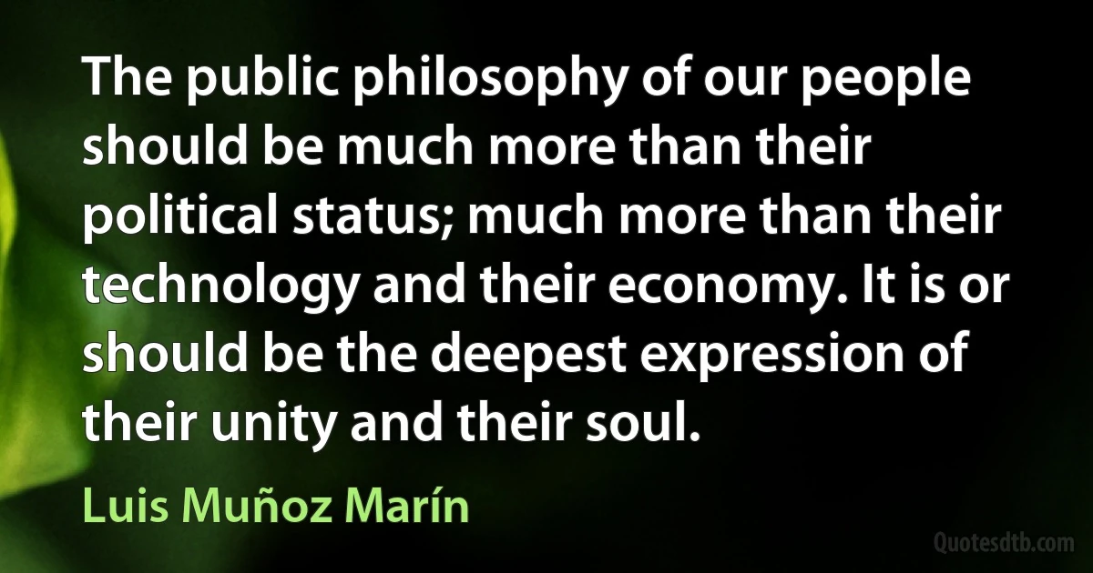 The public philosophy of our people should be much more than their political status; much more than their technology and their economy. It is or should be the deepest expression of their unity and their soul. (Luis Muñoz Marín)