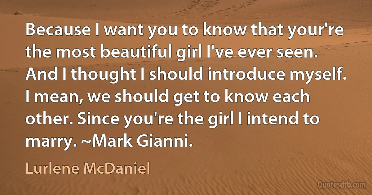 Because I want you to know that your're the most beautiful girl I've ever seen. And I thought I should introduce myself. I mean, we should get to know each other. Since you're the girl I intend to marry. ~Mark Gianni. (Lurlene McDaniel)