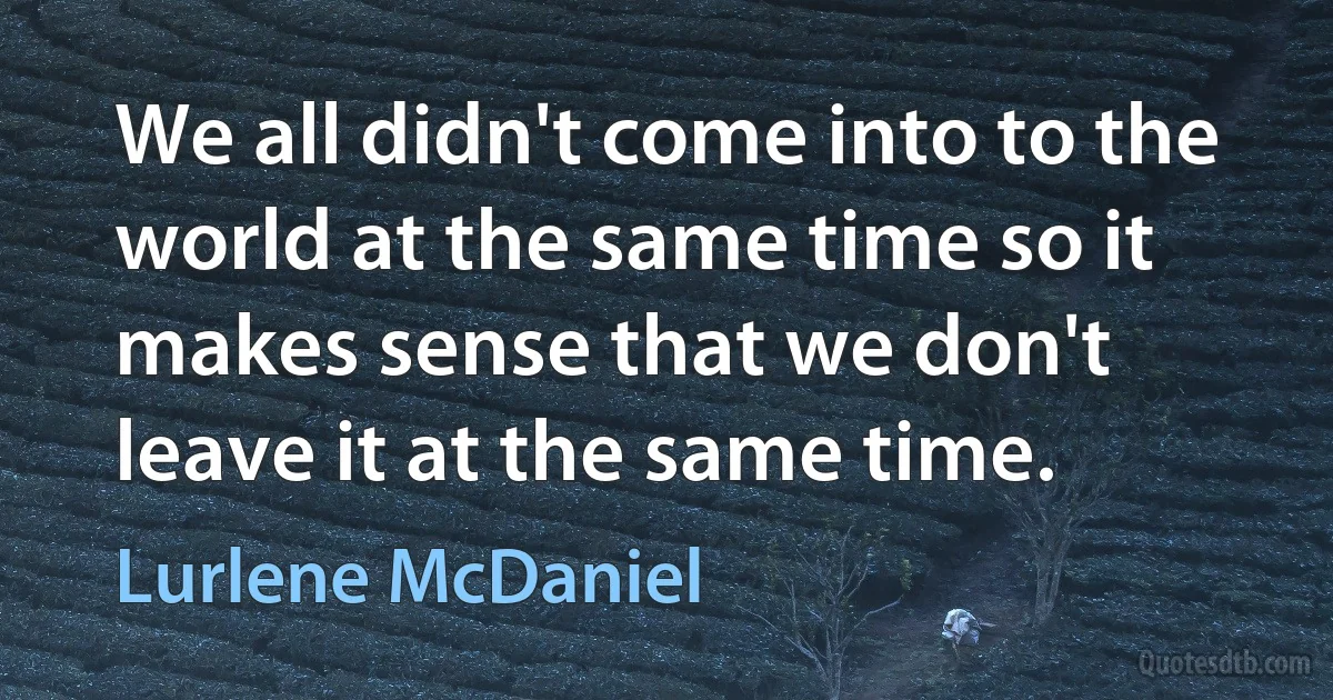 We all didn't come into to the world at the same time so it makes sense that we don't leave it at the same time. (Lurlene McDaniel)