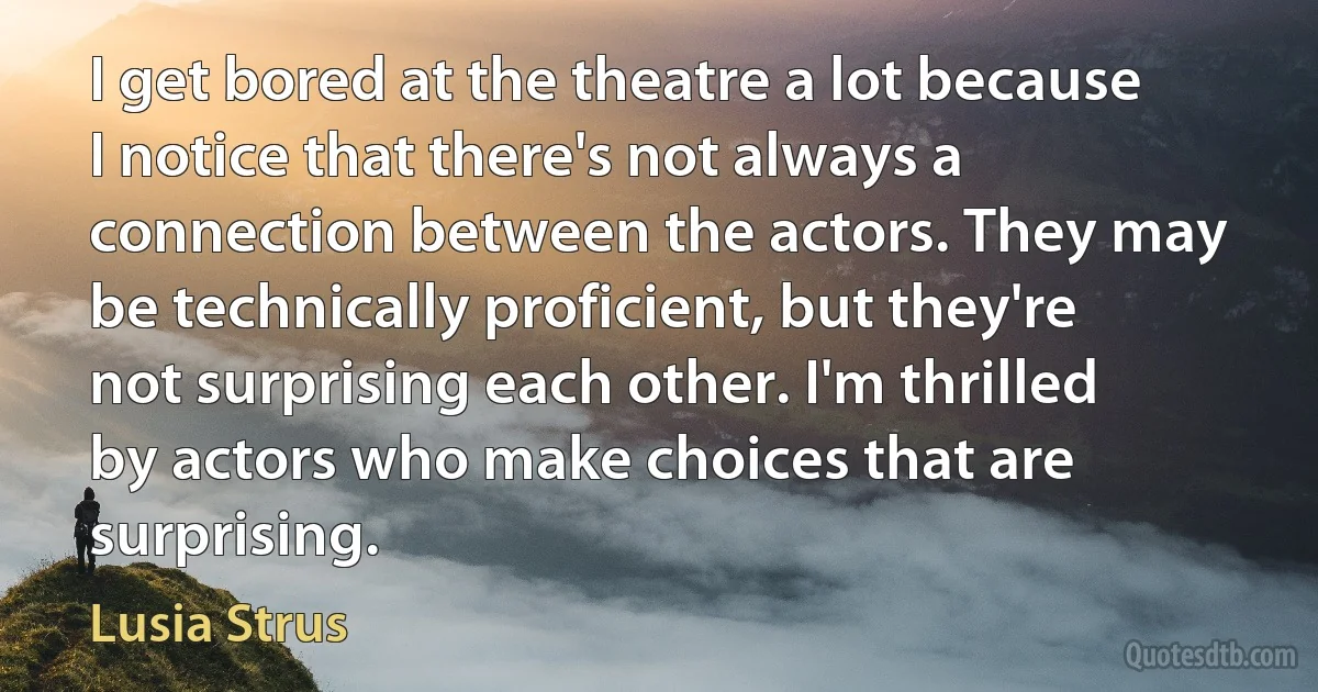 I get bored at the theatre a lot because I notice that there's not always a connection between the actors. They may be technically proficient, but they're not surprising each other. I'm thrilled by actors who make choices that are surprising. (Lusia Strus)