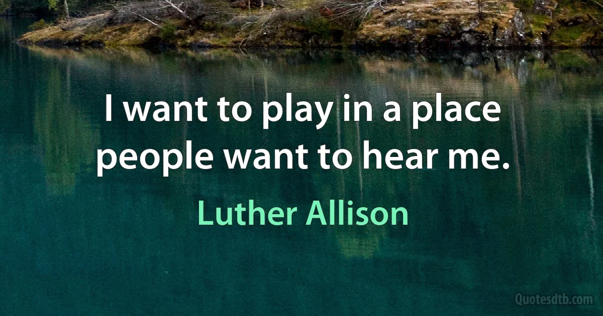 I want to play in a place people want to hear me. (Luther Allison)