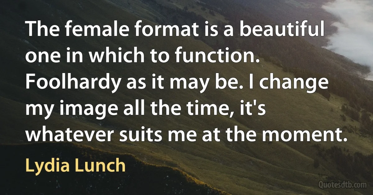 The female format is a beautiful one in which to function. Foolhardy as it may be. I change my image all the time, it's whatever suits me at the moment. (Lydia Lunch)