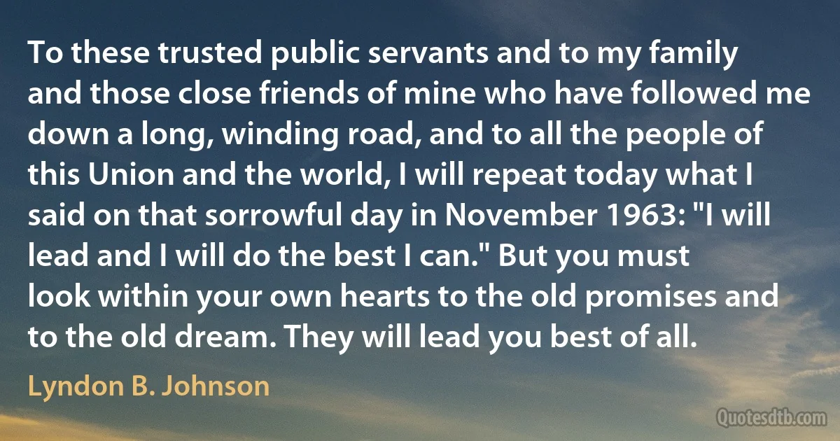 To these trusted public servants and to my family and those close friends of mine who have followed me down a long, winding road, and to all the people of this Union and the world, I will repeat today what I said on that sorrowful day in November 1963: "I will lead and I will do the best I can." But you must look within your own hearts to the old promises and to the old dream. They will lead you best of all. (Lyndon B. Johnson)