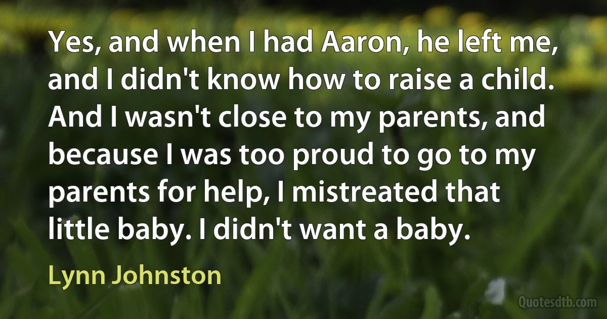 Yes, and when I had Aaron, he left me, and I didn't know how to raise a child. And I wasn't close to my parents, and because I was too proud to go to my parents for help, I mistreated that little baby. I didn't want a baby. (Lynn Johnston)