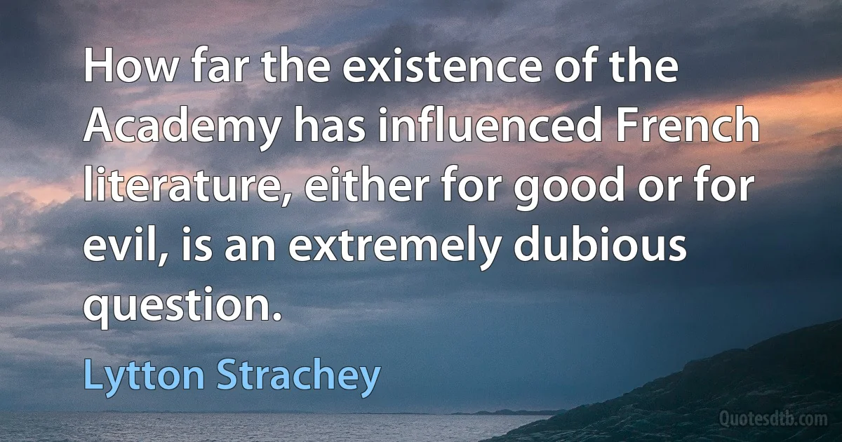 How far the existence of the Academy has influenced French literature, either for good or for evil, is an extremely dubious question. (Lytton Strachey)