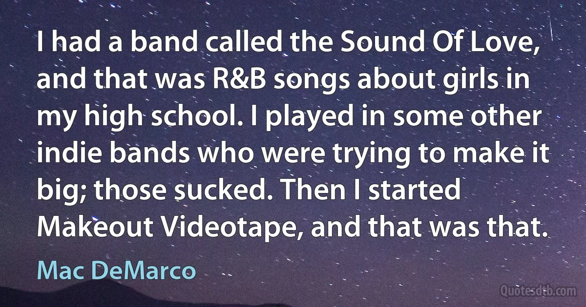 I had a band called the Sound Of Love, and that was R&B songs about girls in my high school. I played in some other indie bands who were trying to make it big; those sucked. Then I started Makeout Videotape, and that was that. (Mac DeMarco)