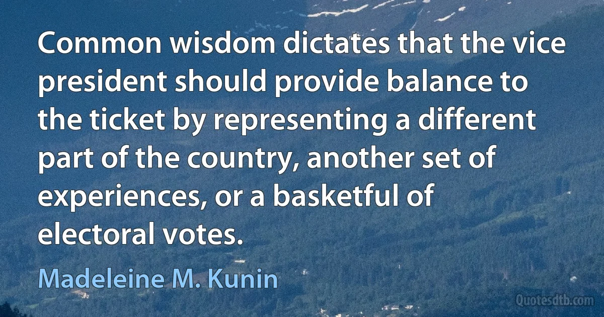 Common wisdom dictates that the vice president should provide balance to the ticket by representing a different part of the country, another set of experiences, or a basketful of electoral votes. (Madeleine M. Kunin)