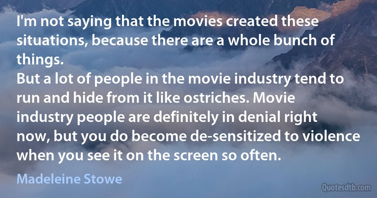 I'm not saying that the movies created these situations, because there are a whole bunch of things.
But a lot of people in the movie industry tend to run and hide from it like ostriches. Movie industry people are definitely in denial right now, but you do become de-sensitized to violence when you see it on the screen so often. (Madeleine Stowe)